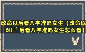 改命以后看八字准吗女生（改命以 🌹 后看八字准吗女生怎么看）